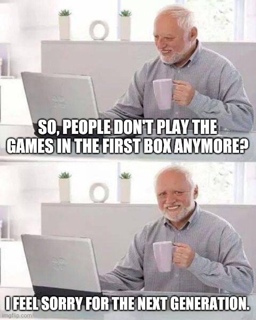 Hide the Pain Harold Meme | SO, PEOPLE DON'T PLAY THE GAMES IN THE FIRST BOX ANYMORE? I FEEL SORRY FOR THE NEXT GENERATION. | image tagged in memes,hide the pain harold | made w/ Imgflip meme maker