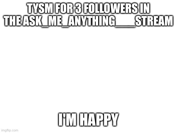 Blank White Template | TYSM FOR 3 FOLLOWERS IN THE ASK_ME_ANYTHING___STREAM; I'M HAPPY | image tagged in blank white template | made w/ Imgflip meme maker