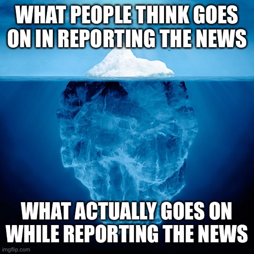 Iceberg Tip | WHAT PEOPLE THINK GOES ON IN REPORTING THE NEWS; WHAT ACTUALLY GOES ON WHILE REPORTING THE NEWS | image tagged in iceberg tip | made w/ Imgflip meme maker