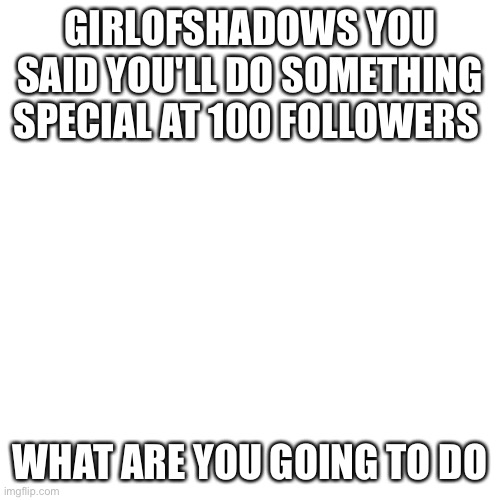Blank Transparent Square | GIRLOFSHADOWS YOU SAID YOU'LL DO SOMETHING SPECIAL AT 100 FOLLOWERS; WHAT ARE YOU GOING TO DO | image tagged in memes,blank transparent square | made w/ Imgflip meme maker