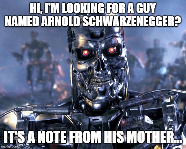 Looking for Arnold Schwarzenegger | HI, I'M LOOKING FOR A GUY NAMED ARNOLD SCHWARZENEGGER? IT'S A NOTE FROM HIS MOTHER... | image tagged in terminator robot t-800,mom,searching,hi | made w/ Imgflip meme maker