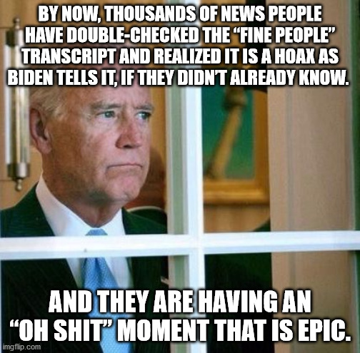 People are onto the "Fine People" Hoax | BY NOW, THOUSANDS OF NEWS PEOPLE HAVE DOUBLE-CHECKED THE “FINE PEOPLE” TRANSCRIPT AND REALIZED IT IS A HOAX AS BIDEN TELLS IT, IF THEY DIDN’T ALREADY KNOW. AND THEY ARE HAVING AN “OH SHIT” MOMENT THAT IS EPIC. | image tagged in sad joe biden,fine people hoax,hoax | made w/ Imgflip meme maker