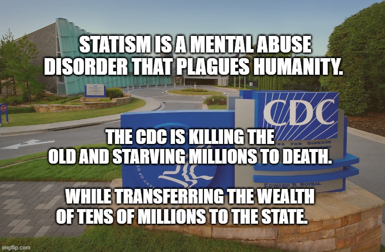 CDC Center for Disease Control where doctors try to help us | STATISM IS A MENTAL ABUSE DISORDER THAT PLAGUES HUMANITY. THE CDC IS KILLING THE OLD AND STARVING MILLIONS TO DEATH.                             WHILE TRANSFERRING THE WEALTH OF TENS OF MILLIONS TO THE STATE. | image tagged in cdc center for disease control where doctors try to help us | made w/ Imgflip meme maker