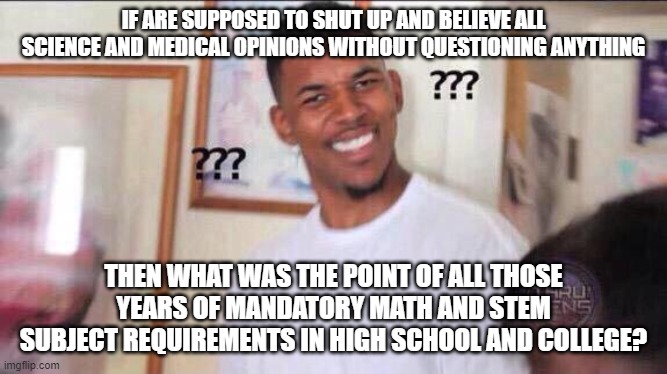 Black guy confused | IF ARE SUPPOSED TO SHUT UP AND BELIEVE ALL SCIENCE AND MEDICAL OPINIONS WITHOUT QUESTIONING ANYTHING; THEN WHAT WAS THE POINT OF ALL THOSE YEARS OF MANDATORY MATH AND STEM SUBJECT REQUIREMENTS IN HIGH SCHOOL AND COLLEGE? | image tagged in black guy confused | made w/ Imgflip meme maker