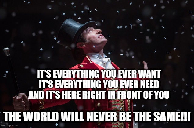 lol |  IT'S EVERYTHING YOU EVER WANT
IT'S EVERYTHING YOU EVER NEED
AND IT'S HERE RIGHT IN FRONT OF YOU; THE WORLD WILL NEVER BE THE SAME!!! | image tagged in barnum the greatest showman,the greatest showman,hamilton,pt barnum,memes,funny | made w/ Imgflip meme maker
