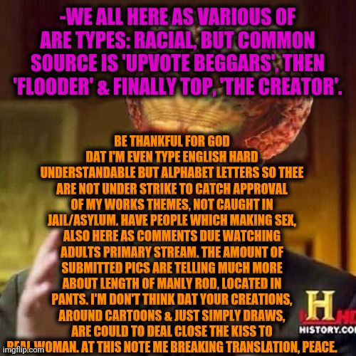 aliens 6 | -WE ALL HERE AS VARIOUS OF ARE TYPES: RACIAL, BUT COMMON SOURCE IS 'UPVOTE BEGGARS', THEN 'FLOODER' & FINALLY TOP, 'THE CREATOR'. BE THANKFU | image tagged in aliens 6 | made w/ Imgflip meme maker