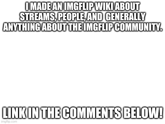 Blank White Template | I MADE AN IMGFLIP WIKI ABOUT STREAMS, PEOPLE, AND  GENERALLY ANYTHING ABOUT THE IMGFLIP COMMUNITY. LINK IN THE COMMENTS BELOW! | image tagged in blank white template,fandom,wiki,announcement | made w/ Imgflip meme maker