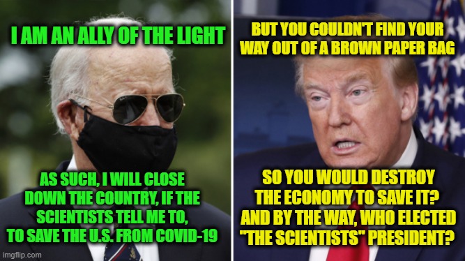As Worked So Well in Vietnam, Let's Destroy the Village to Save It | BUT YOU COULDN'T FIND YOUR WAY OUT OF A BROWN PAPER BAG; I AM AN ALLY OF THE LIGHT; AS SUCH, I WILL CLOSE DOWN THE COUNTRY, IF THE SCIENTISTS TELL ME TO, TO SAVE THE U.S. FROM COVID-19; SO YOU WOULD DESTROY THE ECONOMY TO SAVE IT?  AND BY THE WAY, WHO ELECTED "THE SCIENTISTS" PRESIDENT? | image tagged in joe biden,president trump,covid-19 | made w/ Imgflip meme maker