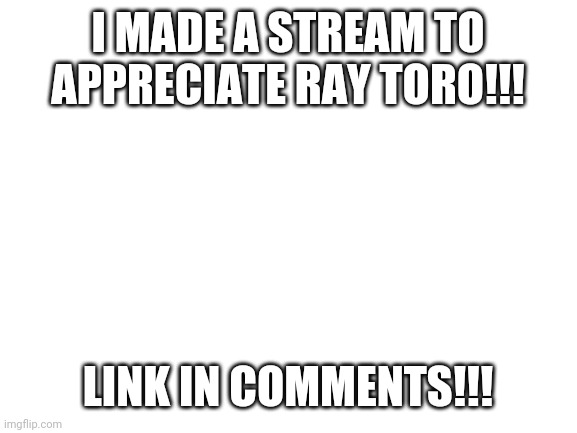 Ray Toro Appreciatiom | I MADE A STREAM TO APPRECIATE RAY TORO!!! LINK IN COMMENTS!!! | image tagged in blank white template,mcr,my chemical romance,emo,ray toro,gerard way | made w/ Imgflip meme maker