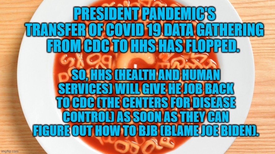 ABCDE Prez Pandemic F'd Up, Again. | PRESIDENT PANDEMIC'S TRANSFER OF COVID 19 DATA GATHERING FROM CDC TO HHS HAS FLOPPED. SO, HHS (HEALTH AND HUMAN SERVICES) WILL GIVE HE JOB BACK TO CDC (THE CENTERS FOR DISEASE CONTROL) AS SOON AS THEY CAN FIGURE OUT HOW TO BJB (BLAME JOE BIDEN). | image tagged in politics | made w/ Imgflip meme maker