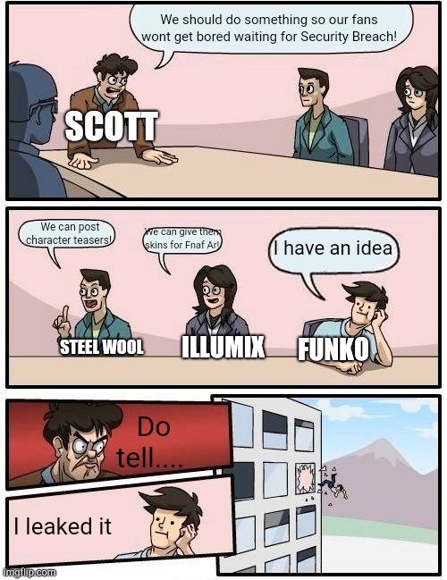 Seriously Funko. | We should do something so our fans wont get bored waiting for Security Breach! SCOTT; We can post character teasers! We can give them skins for Fnaf Ar! I have an idea; FUNKO; ILLUMIX; STEEL WOOL; Do tell.... I leaked it | image tagged in memes,boardroom meeting suggestion | made w/ Imgflip meme maker