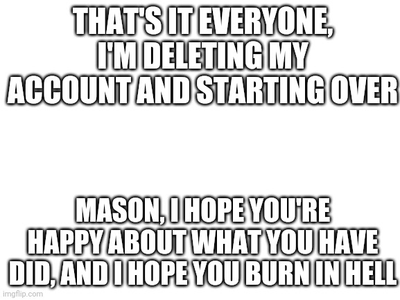 Blank White Template | THAT'S IT EVERYONE, I'M DELETING MY ACCOUNT AND STARTING OVER; MASON, I HOPE YOU'RE HAPPY ABOUT WHAT YOU HAVE DID, AND I HOPE YOU BURN IN HELL | image tagged in blank white template | made w/ Imgflip meme maker
