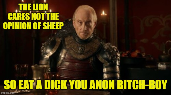 Tywin Lannister | THE LION CARES NOT THE OPINION OF SHEEP SO EAT A DICK YOU ANON BITCH-BOY | image tagged in tywin lannister | made w/ Imgflip meme maker