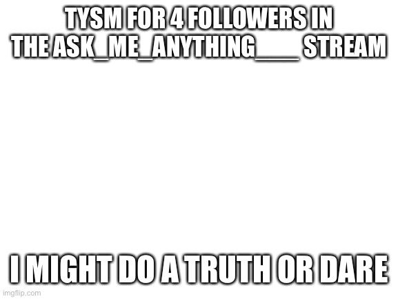 Blank White Template |  TYSM FOR 4 FOLLOWERS IN THE ASK_ME_ANYTHING___ STREAM; I MIGHT DO A TRUTH OR DARE | image tagged in blank white template | made w/ Imgflip meme maker