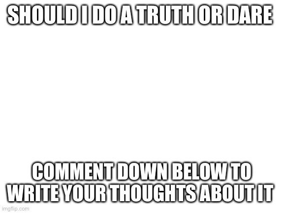 Blank White Template | SHOULD I DO A TRUTH OR DARE; COMMENT DOWN BELOW TO WRITE YOUR THOUGHTS ABOUT IT | image tagged in blank white template | made w/ Imgflip meme maker