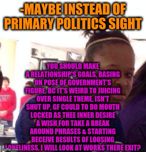 Black Girl Wat Meme | -MAYBE INSTEAD OF PRIMARY POLITICS SIGHT YOU SHOULD MAKE A RELATIONSHIP'S GOALS, BASING ON POSE OF GOVERNMENT'S FIGURE, BC IT'S WEIRD TO JUI | image tagged in memes,black girl wat | made w/ Imgflip meme maker