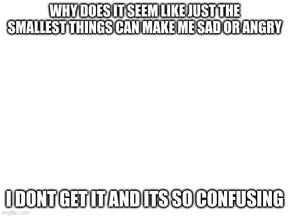 its so frustrating | WHY DOES IT SEEM LIKE JUST THE SMALLEST THINGS CAN MAKE ME SAD OR ANGRY; I DONT GET IT AND ITS SO CONFUSING | image tagged in blank white template | made w/ Imgflip meme maker