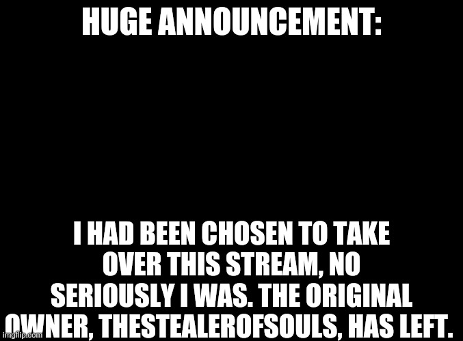 I Miss Her So Much (I really do, we were close friends in Imgflip) | HUGE ANNOUNCEMENT:; I HAD BEEN CHOSEN TO TAKE OVER THIS STREAM, NO SERIOUSLY I WAS. THE ORIGINAL OWNER, THESTEALEROFSOULS, HAS LEFT. | image tagged in blank black,huge announcement,more like very sad announcement | made w/ Imgflip meme maker