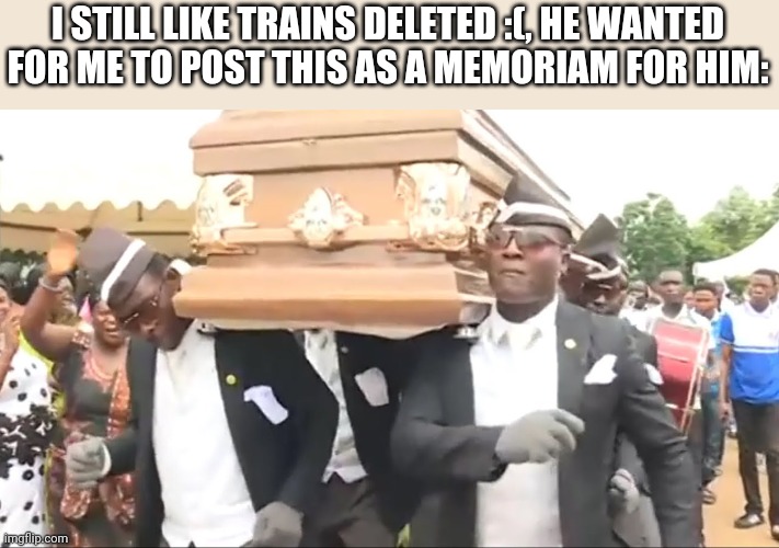 Coffin Dance | I STILL LIKE TRAINS DELETED :(, HE WANTED FOR ME TO POST THIS AS A MEMORIAM FOR HIM: | image tagged in coffin dance | made w/ Imgflip meme maker