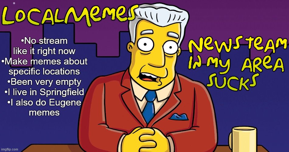 I haven't seen another stream like this and I would like to see more activity | •No stream like it right now
•Make memes about
specific locations
•Been very empty
•I live in Springfield
•I also do Eugene
memes | image tagged in local,meme stream,stream,simpsons,imgflip news,relatable | made w/ Imgflip meme maker