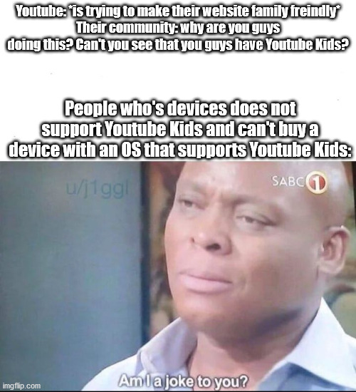 Youtube Kids | Youtube: *is trying to make their website family freindly*
Their community: why are you guys doing this? Can't you see that you guys have Youtube Kids? People who's devices does not support Youtube Kids and can't buy a device with an OS that supports Youtube Kids: | image tagged in am i a joke to you | made w/ Imgflip meme maker