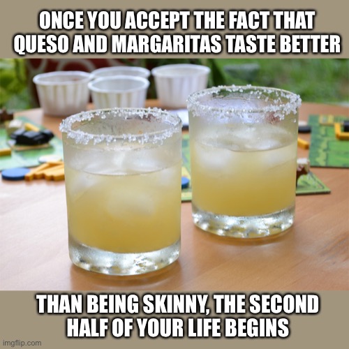 I learned a long time ago | ONCE YOU ACCEPT THE FACT THAT QUESO AND MARGARITAS TASTE BETTER; THAN BEING SKINNY, THE SECOND
HALF OF YOUR LIFE BEGINS | image tagged in margarita,cheese,weight loss,drinking,truth,memes | made w/ Imgflip meme maker