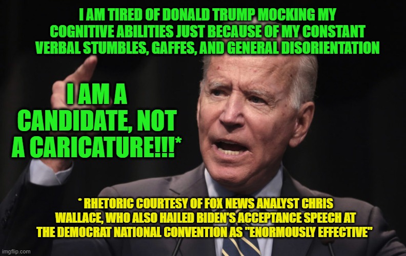 Joe Biden Unveils New Campaign Theme | I AM TIRED OF DONALD TRUMP MOCKING MY COGNITIVE ABILITIES JUST BECAUSE OF MY CONSTANT VERBAL STUMBLES, GAFFES, AND GENERAL DISORIENTATION; I AM A CANDIDATE, NOT A CARICATURE!!!*; * RHETORIC COURTESY OF FOX NEWS ANALYST CHRIS WALLACE, WHO ALSO HAILED BIDEN'S ACCEPTANCE SPEECH AT THE DEMOCRAT NATIONAL CONVENTION AS "ENORMOUSLY EFFECTIVE" | image tagged in joe biden,chris wallace | made w/ Imgflip meme maker