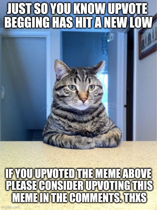 Take A Seat Cat Meme | JUST SO YOU KNOW UPVOTE 
BEGGING HAS HIT A NEW LOW IF YOU UPVOTED THE MEME ABOVE
 PLEASE CONSIDER UPVOTING THIS
 MEME IN THE COMMENTS. THXS | image tagged in memes,take a seat cat | made w/ Imgflip meme maker
