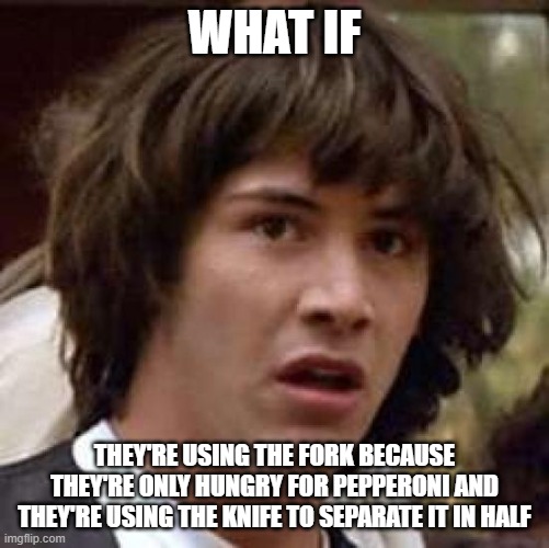 Conspiracy Keanu Meme | WHAT IF THEY'RE USING THE FORK BECAUSE THEY'RE ONLY HUNGRY FOR PEPPERONI AND THEY'RE USING THE KNIFE TO SEPARATE IT IN HALF | image tagged in memes,conspiracy keanu | made w/ Imgflip meme maker