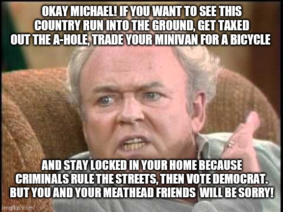 Archie bunker | OKAY MICHAEL! IF YOU WANT TO SEE THIS COUNTRY RUN INTO THE GROUND, GET TAXED OUT THE A-HOLE, TRADE YOUR MINIVAN FOR A BICYCLE; AND STAY LOCKED IN YOUR HOME BECAUSE CRIMINALS RULE THE STREETS, THEN VOTE DEMOCRAT. BUT YOU AND YOUR MEATHEAD FRIENDS  WILL BE SORRY! | image tagged in archie bunker | made w/ Imgflip meme maker