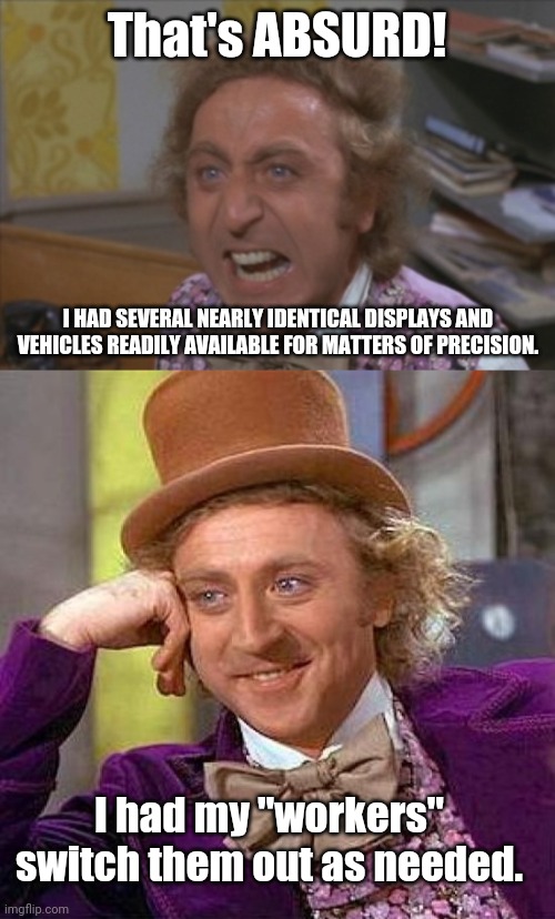 That's ABSURD! I HAD SEVERAL NEARLY IDENTICAL DISPLAYS AND VEHICLES READILY AVAILABLE FOR MATTERS OF PRECISION. I had my "workers" switch th | image tagged in memes,creepy condescending wonka,angry willy wonka | made w/ Imgflip meme maker