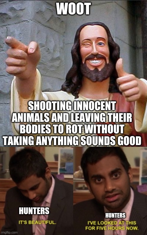 k deal | WOOT; SHOOTING INNOCENT ANIMALS AND LEAVING THEIR BODIES TO ROT WITHOUT TAKING ANYTHING SOUNDS GOOD; HUNTERS; HUNTERS | image tagged in memes,buddy christ,i've looked at this for 5 hours now | made w/ Imgflip meme maker