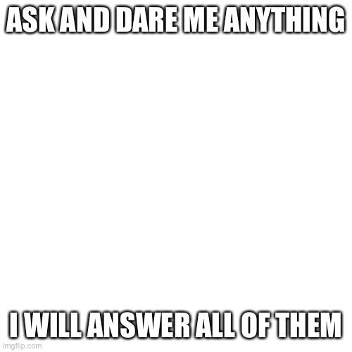 Blank Transparent Square | ASK AND DARE ME ANYTHING; I WILL ANSWER ALL OF THEM | image tagged in memes,blank transparent square | made w/ Imgflip meme maker