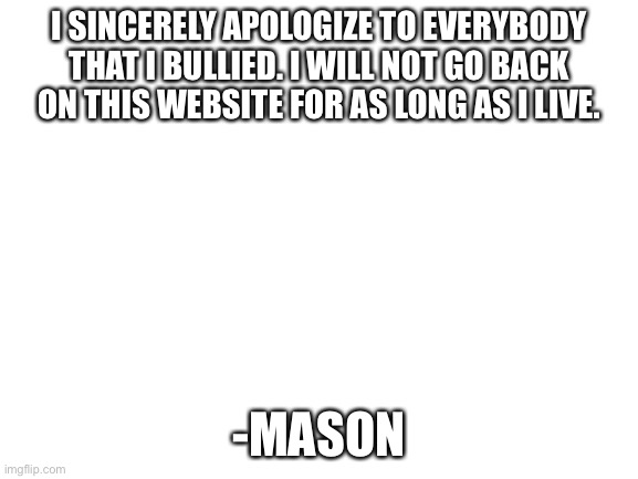 stuped umbreons made me type this | I SINCERELY APOLOGIZE TO EVERYBODY THAT I BULLIED. I WILL NOT GO BACK ON THIS WEBSITE FOR AS LONG AS I LIVE. -MASON | image tagged in blank white template | made w/ Imgflip meme maker
