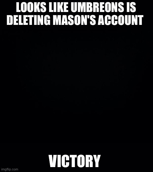 https://imgflip.com/m/PartyOfVictory | LOOKS LIKE UMBREONS IS DELETING MASON'S ACCOUNT; VICTORY | image tagged in black background | made w/ Imgflip meme maker