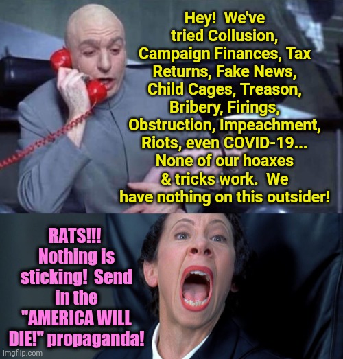 We've Tried Everything Against Trump | Hey!  We've tried Collusion, Campaign Finances, Tax Returns, Fake News, Child Cages, Treason, Bribery, Firings, Obstruction, Impeachment, Riots, even COVID-19... None of our hoaxes & tricks work.  We have nothing on this outsider! RATS!!!  Nothing is sticking!  Send in the "AMERICA WILL DIE!" propaganda! | image tagged in dr evil and frau | made w/ Imgflip meme maker