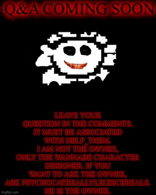 Q&A about HELP_THEM! | Q&A COMING SOON; LEAVE YOUR QUESTION IN THE COMMENTS. IT MUST BE ASSOCIATED WITH HELP_THEM. I AM NOT THE OWNER, ONLY THE WANNABE CHARACTER DESIGNER. IF YOU WANT TO ASK THE OWNER, ASK PSYCHOCATREALLYLIKESCEREALS. HE IS THE OWNER. | image tagged in undertale | made w/ Imgflip meme maker