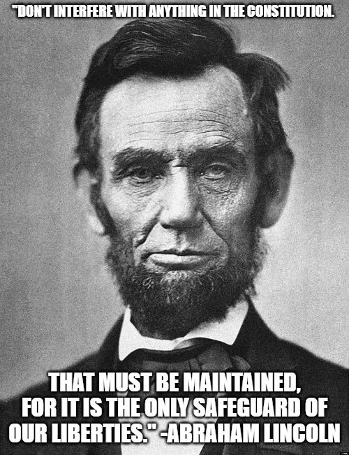 Abraham Lincoln | "DON'T INTERFERE WITH ANYTHING IN THE CONSTITUTION. THAT MUST BE MAINTAINED, FOR IT IS THE ONLY SAFEGUARD OF OUR LIBERTIES." -ABRAHAM LINCOLN | image tagged in abraham lincoln | made w/ Imgflip meme maker
