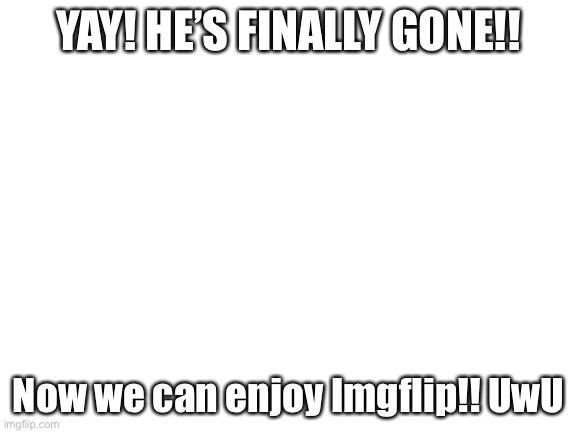 Blank White Template | YAY! HE’S FINALLY GONE!! Now we can enjoy Imgflip!! UwU | image tagged in blank white template | made w/ Imgflip meme maker