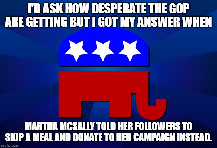 gop | I'D ASK HOW DESPERATE THE GOP ARE GETTING BUT I GOT MY ANSWER WHEN; MARTHA MCSALLY TOLD HER FOLLOWERS TO SKIP A MEAL AND DONATE TO HER CAMPAIGN INSTEAD. | image tagged in gop | made w/ Imgflip meme maker