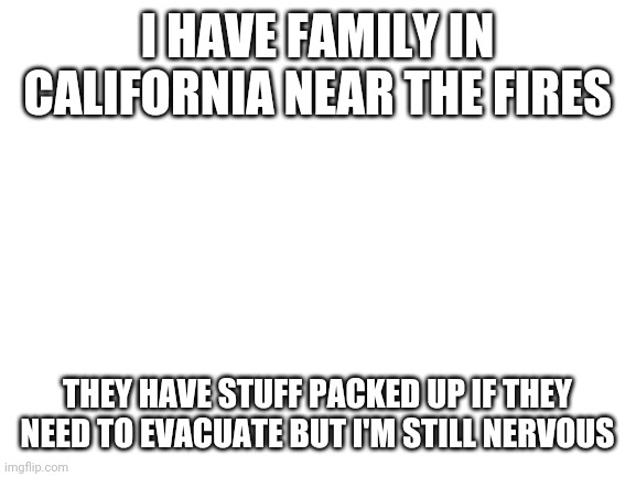 Blank White Template | I HAVE FAMILY IN CALIFORNIA NEAR THE FIRES; THEY HAVE STUFF PACKED UP IF THEY NEED TO EVACUATE BUT I'M STILL NERVOUS | image tagged in blank white template | made w/ Imgflip meme maker