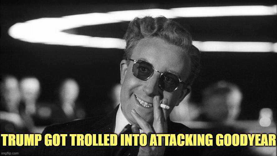 Doctor Strangelove says... | TRUMP GOT TROLLED INTO ATTACKING GOODYEAR | image tagged in doctor strangelove says | made w/ Imgflip meme maker