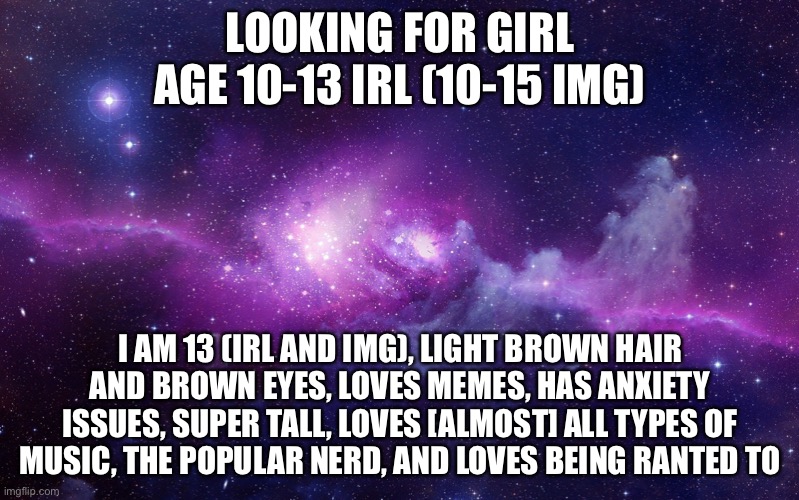 If you need any other info, just comment :) oh and MUST be casual | LOOKING FOR GIRL AGE 10-13 IRL (10-15 IMG); I AM 13 (IRL AND IMG), LIGHT BROWN HAIR AND BROWN EYES, LOVES MEMES, HAS ANXIETY ISSUES, SUPER TALL, LOVES [ALMOST] ALL TYPES OF MUSIC, THE POPULAR NERD, AND LOVES BEING RANTED TO | image tagged in galaxy | made w/ Imgflip meme maker