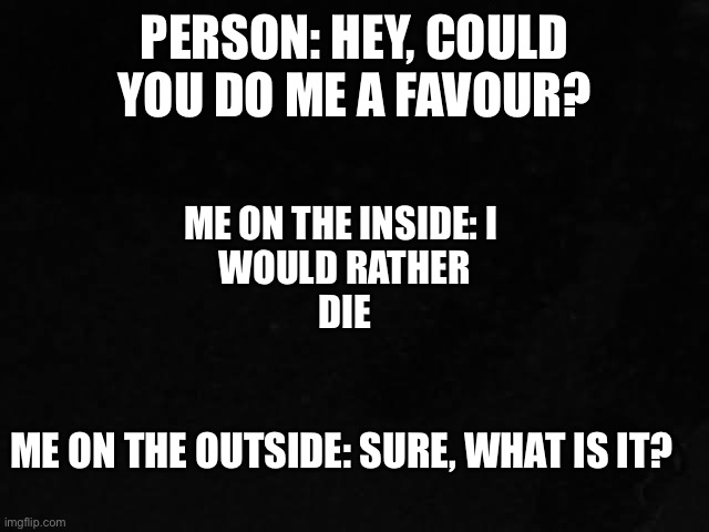 Favour | PERSON: HEY, COULD YOU DO ME A FAVOUR? ME ON THE INSIDE: I 
WOULD RATHER
DIE; ME ON THE OUTSIDE: SURE, WHAT IS IT? | image tagged in funny,favour | made w/ Imgflip meme maker