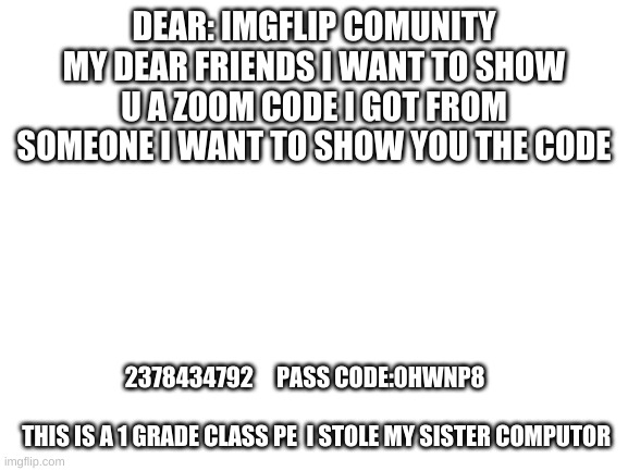 zoom code | DEAR: IMGFLIP COMUNITY MY DEAR FRIENDS I WANT TO SHOW U A ZOOM CODE I GOT FROM SOMEONE I WANT TO SHOW YOU THE CODE; 2378434792     PASS CODE:0HWNP8    
  

 THIS IS A 1 GRADE CLASS PE  I STOLE MY SISTER COMPUTOR | image tagged in blank white template | made w/ Imgflip meme maker