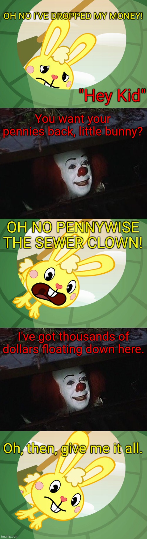 Cuddles Saw Pennywise | OH NO I'VE DROPPED MY MONEY! "Hey Kid"; You want your pennies back, little bunny? OH NO PENNYWISE THE SEWER CLOWN! I've got thousands of dollars floating down here. Oh, then, give me it all. | image tagged in cuddles saw underground htf,pennywise | made w/ Imgflip meme maker