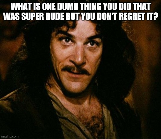Inigo Montoya Meme | WHAT IS ONE DUMB THING YOU DID THAT WAS SUPER RUDE BUT YOU DON'T REGRET IT? | image tagged in memes,inigo montoya | made w/ Imgflip meme maker