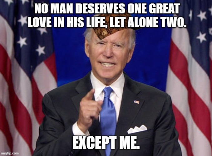 NO MAN DESERVES ONE GREAT LOVE IN HIS LIFE, LET ALONE TWO. EXCEPT ME. | NO MAN DESERVES ONE GREAT LOVE IN HIS LIFE, LET ALONE TWO. EXCEPT ME. | image tagged in joe biden | made w/ Imgflip meme maker