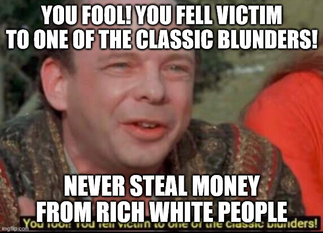 You fool! You fell victim to one of the classic blunders! | YOU FOOL! YOU FELL VICTIM TO ONE OF THE CLASSIC BLUNDERS! NEVER STEAL MONEY FROM RICH WHITE PEOPLE | image tagged in you fool you fell victim to one of the classic blunders | made w/ Imgflip meme maker