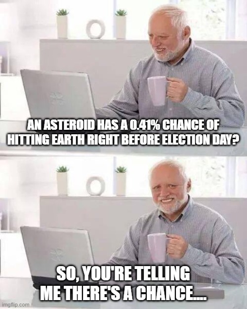 Literally the first conversation my wife and I had this morning. | AN ASTEROID HAS A 0.41% CHANCE OF HITTING EARTH RIGHT BEFORE ELECTION DAY? SO, YOU'RE TELLING ME THERE'S A CHANCE.... | image tagged in memes,hide the pain harold | made w/ Imgflip meme maker